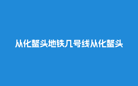 从化鳌头地铁几号线从化鳌头地铁站在什么位置？从化天适樱花悠乐园坐地铁怎样去？