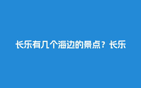 长乐有几个海边的景点？长乐网红景点有哪些？