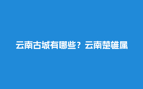 云南古城有哪些？云南楚雄属于边境吗？