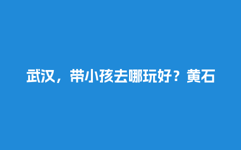 武汉，带小孩去哪玩好？黄石怎么到小雷山？