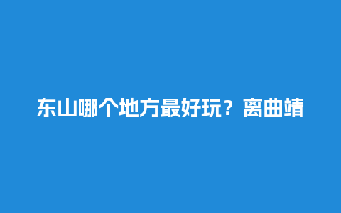 东山哪个地方最好玩？离曲靖近的好玩的地方？