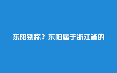 东阳别称？东阳属于浙江省的哪个市？