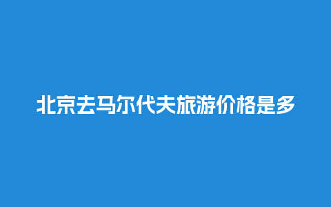 北京去马尔代夫旅游价格是多少公里，北京到马尔代夫多长时间