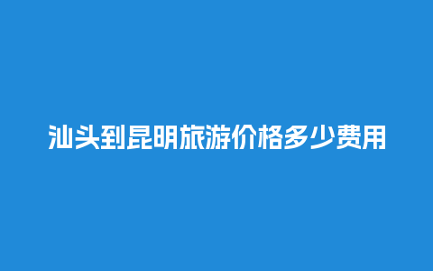 汕头到昆明旅游价格多少费用多少，汕头到昆明汽车票多少钱