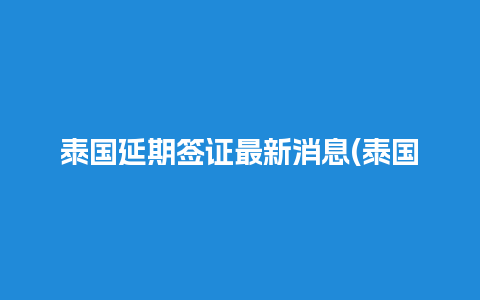 泰国延期签证最新消息(泰国旅游签延期)