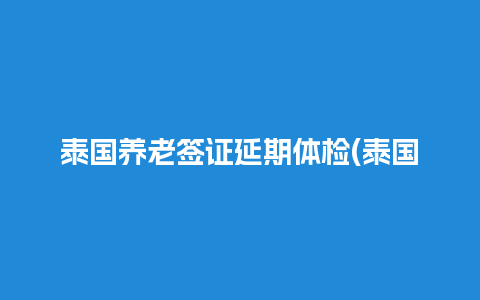 泰国养老签证延期体检(泰国养老签证申请条件)