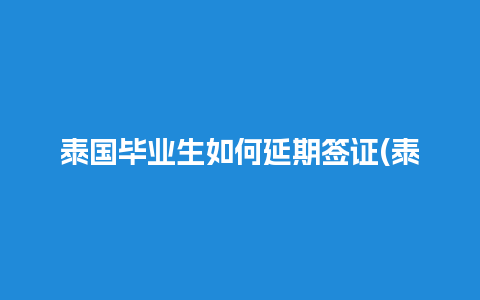 泰国毕业生如何延期签证(泰国学生签证续签办理流程)