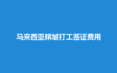 马来西亚槟城打工签证费用