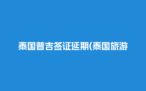 泰国普吉签证延期(泰国旅游签证延期办理流程)